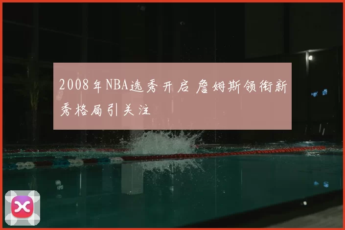 2008年NBA选秀开启 詹姆斯领衔新秀格局引关注