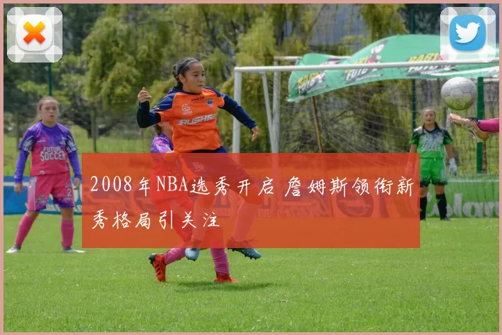 2008年NBA选秀开启 詹姆斯领衔新秀格局引关注