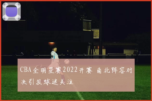 CBA全明星赛2022开赛 南北阵容对决引发球迷关注