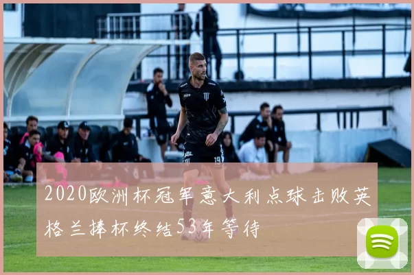 2020欧洲杯冠军意大利点球击败英格兰捧杯终结53年等待