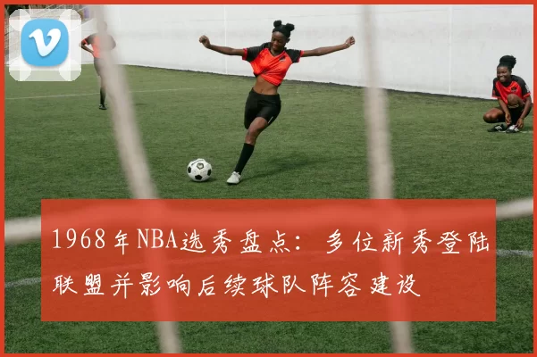 1968年NBA选秀盘点：多位新秀登陆联盟并影响后续球队阵容建设