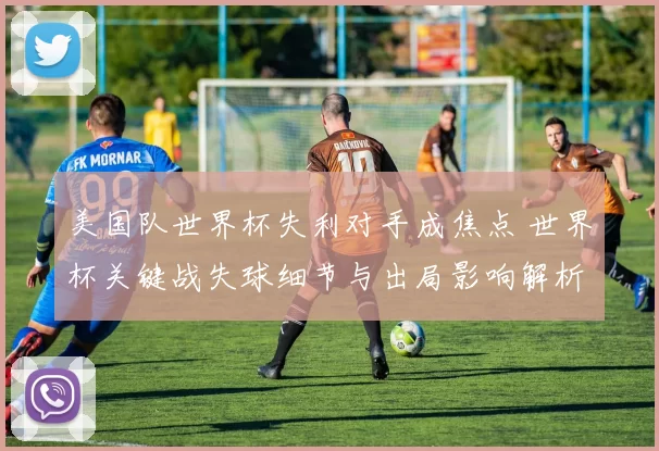 美国队世界杯失利对手成焦点 世界杯关键战失球细节与出局影响解析