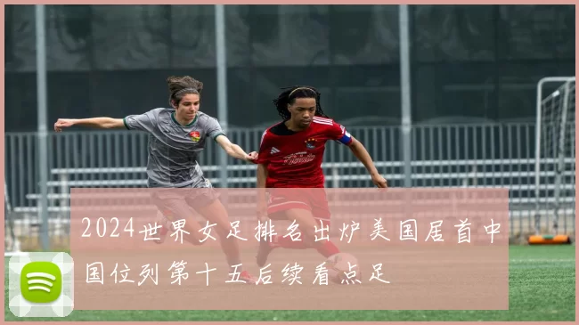 2024世界女足排名出炉美国居首中国位列第十五后续看点足